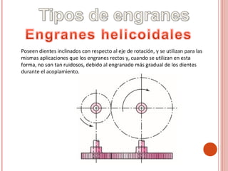 Poseen dientes inclinados con respecto al eje de rotación, y se utilizan para las
mismas aplicaciones que los engranes rectos y, cuando se utilizan en esta
forma, no son tan ruidosos, debido al engranado más gradual de los dientes
durante el acoplamiento.
 