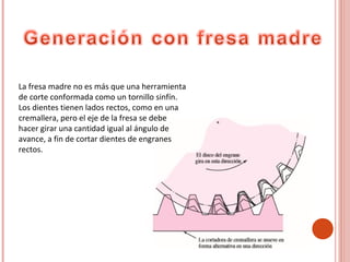 La fresa madre no es más que una herramienta
de corte conformada como un tornillo sinfín.
Los dientes tienen lados rectos, como en una
cremallera, pero el eje de la fresa se debe
hacer girar una cantidad igual al ángulo de
avance, a fin de cortar dientes de engranes
rectos.
 