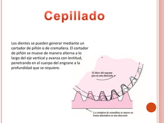 Los dientes se pueden generar mediante un
cortador de piñón o de cremallera. El cortador
de piñón se mueve de manera alterna a lo
largo del eje vertical y avanza con lentitud,
penetrando en el cuerpo del engrane a la
profundidad que se requiere.
 
