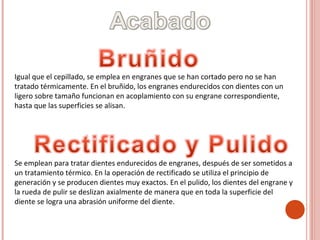 Igual que el cepillado, se emplea en engranes que se han cortado pero no se han
tratado térmicamente. En el bruñido, los engranes endurecidos con dientes con un
ligero sobre tamaño funcionan en acoplamiento con su engrane correspondiente,
hasta que las superficies se alisan.
Se emplean para tratar dientes endurecidos de engranes, después de ser sometidos a
un tratamiento térmico. En la operación de rectificado se utiliza el principio de
generación y se producen dientes muy exactos. En el pulido, los dientes del engrane y
la rueda de pulir se deslizan axialmente de manera que en toda la superficie del
diente se logra una abrasión uniforme del diente.
 