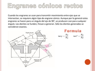 Cuando los engranes se usan para transmitir movimiento entre ejes que se
intersectan, se requiere algún tipo de engrane cónico. Aunque por lo general estos
engranes se hacen para un ángulo del eje de 90°, se producen casi para cualquier
ángulo. Los dientes se funden, fresan o generan. Sólo los dientes generados se
consideran exactos.
 