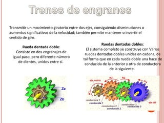 Transmitir un movimiento giratorio entre dos ejes, consiguiendo disminuciones o
aumentos significativos de la velocidad; también permite mantener o invertir el
sentido de giro.
Rueda dentada doble:
Consiste en dos engranajes de
igual paso, pero diferente número
de dientes, unidos entre sí.
Ruedas dentadas dobles:
El sistema completo se construye con Varias
ruedas dentadas dobles unidas en cadena, de
tal forma que en cada rueda doble una hace de
conducida de la anterior y otra de conductora
de la siguiente.
 