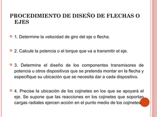 PROCEDIMIENTO DE DISEÑO DE FLECHAS O
EJES
 1. Determine la velocidad de giro del eje o flecha.
 2. Calcule la potencia o el torque que va a transmitir el eje.
 3. Determine el diseño de los componentes transmisores de
potencia u otros dispositivos que se pretenda montar en la flecha y
especifique su ubicación que se necesita dar a cada dispositivo.
 4. Precise la ubicación de los cojinetes en los que se apoyará el
eje. Se supone que las reacciones en los cojinetes que soportan
cargas radiales ejercen acción en el punto medio de los cojinetes.
 