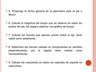  5. Proponga la forma general de la geometría para el eje o
flecha
 6. Calcule la magnitud del torque que se observa en todos los
puntos del eje. Se sugiere elaborar una gráfica de torque.
 7. Calcule las fuerzas que ejercen acción sobre el eje, tanto
radial como axialmente.
 8. Determine las fuerzas radiales en componentes en sentidos
perpendiculares, por lo regular tanto vertical como
horizontalmente.
 9. Calcule las reacciones en todos los cojinetes de soporte en
cada plano.
 
