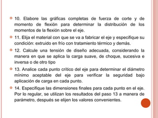  10. Elabore las gráficas completas de fuerza de corte y de
momento de flexión para determinar la distribución de los
momentos de la flexión sobre el eje.
 11. Elija el material con que se va a fabricar el eje y especifique su
condición: extruido en frío con tratamiento térmico y demás.
 12. Calcule una tensión de diseño adecuada, considerando la
manera en que se aplica la carga suave, de choque, sucesiva e
inversa o de otro tipo
 13. Analice cada punto crítico del eje para determinar el diámetro
mínimo aceptable del eje para verificar la seguridad bajo
aplicación de carga en cada punto.
 14. Especifique las dimensiones finales para cada punto en el eje.
Por lo regular, se utilizan los resultados del paso 13 a manera de
parámetro, después se elijen los valores convenientes.
 