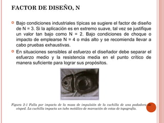 FACTOR DE DISEÑO, N
 Bajo condiciones industriales típicas se sugiere el factor de diseño
de N = 3. Si la aplicación es en extremo suave, tal vez se justifique
un valor tan bajo como N = 2. Bajo condiciones de choque o
impacto de emplearse N = 4 o más alto y se recomienda llevar a
cabo pruebas exhaustivas.
 En situaciones sensibles al esfuerzo el diseñador debe separar el
esfuerzo medio y la resistencia media en el punto crítico de
manera suficiente para lograr sus propósitos.
Figura 2-1 Falla por impacto de la masa de impulsión de la cuchilla de una podadora de
césped. La cuchilla impacta un tubo metálico de marcación de cotas de topografía.
 