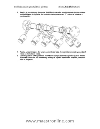 Servicio de asesoría y resolución de ejercicios ciencias_help@hotmail.com 
www.maestronline.com 
3. Realiza el ensamblado dentro de SolidWorks de ocho subensambles del mecanismo pistón biela en el cigüeñal, los pistones deben quedar en "V" como se muestra a continuación. 
4. Realiza una animación del funcionamiento de todo el ensamble completo y guarda el video en formato de video. 
5. Con la ayuda de DFMXpress de SolidWorks comprueba si el cigüeñal que se diseño puede ser fabricado por torneado y entrega el reporte en formato de Word junto con todo el proyecto. 
