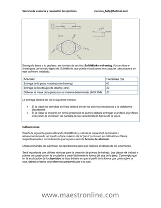 Servicio de asesoría y resolución de ejercicios ciencias_help@hotmail.com 
www.maestronline.com 
Entrega la tarea a tu profesor, en formato de archivo SolidWorks e-drawing. (Un archivo e- drawing es un formato ligero de SolidWorks que puede visualizarse en cualquier computadora sin este software instalado. Actividad Porcentaje (%) Entrega de la pieza modelada (e-drawing) 60 Entrega de los dibujos de diseño (.drw) 20 Obtener la masa de la pieza con el materia determinado (AISI 304) 20 La entrega deberá ser de la siguiente manera:  Si la clase fue atendida en línea deberá enviar los archivos necesarios a la plataforma blackboard.  Si la clase se impartió en forma presencial el alumno deberá entregar el archivo al profesor incluyendo la impresión de pantalla de las características físicas de la pieza. Instrucciones: Diseña la siguiente pieza utilizando SolidWorks y calcula la capacidad de llenado o almacenamiento de un líquido a tope máximo de la “jarra” (volumen en milímetros cúbicos respectivamente), considerando que la pieza será de bronce de aluminio. Utiliza comandos de supresión de operaciones para que realices el cálculo de los volúmenes. Será importante que utilices técnicas para la creación de planos de trabajo. Los planos de trabajo o planos de construcción te ayudarán a crear fácilmente la forma del asa de la jarra. Contempla que en la explicación de los barridos se hizo énfasis en que el perfil de la forma que corre sobre la ruta, deberá crearse de preferencia perpendicular a la ruta.  
