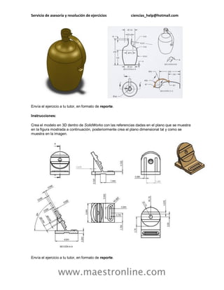 Servicio de asesoría y resolución de ejercicios ciencias_help@hotmail.com 
www.maestronline.com 
Envía el ejercicio a tu tutor, en formato de reporte. Instrucciones: Crea el modelo en 3D dentro de SolidWorks con las referencias dadas en el plano que se muestra en la figura mostrada a continuación, posteriormente crea el plano dimensional tal y como se muestra en la imagen. Envía el ejercicio a tu tutor, en formato de reporte.  