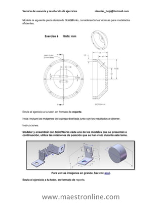 Servicio de asesoría y resolución de ejercicios ciencias_help@hotmail.com 
www.maestronline.com 
Modela la siguiente pieza dentro de SolidWorks, considerando las técnicas para modelados eficientes. Envía el ejercicio a tu tutor, en formato de reporte. Nota: incluye las imágenes de la pieza diseñada junto con los resultados a obtener. Instrucciones: Modelar y ensamblar con SolidWorks cada uno de los modelos que se presentan a continuación, utilice las relaciones de posición que se han visto durante este tema. Para ver las imágenes en grande, haz clic aquí. Envía el ejercicio a tu tutor, en formato de reporte.  