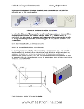Servicio de asesoría y resolución de ejercicios ciencias_help@hotmail.com 
www.maestronline.com 
Generar en SolidWorks las piezas y el ensamble con el siguiente plano, para realizar la animación que se pide a continuación. Para ver las imágenes en grande, haz clic aquí. La animación debe durar 12 segundos. En los primeros 4 segundos deben desensamblarse los pines, piezas circulares que unen los brackets (piezas en L), utiliza la técnica de movimiento con referencias; en los siguientes 4 segundos realiza el desensamble de todo; en los siguientes 4 segundos realiza el ensamble y pasa de una posición isométrica a una vista superior Envía el ejercicio a tu tutor, en formato de reporte. Realiza las simulaciones siguientes como se indican: La siguiente pieza se encuentra fija en la cara posterior a la cara de color rojo, y está sometida a una carga vertical en el barreno de 5,000N. Comprueba que la masa de la pieza sea de 0.03 kg; realiza una simulación para conocer el comportamiento de la pieza; comprueba que el desplazamiento máximo sea de 0.01287 mm; haz un análisis de optimización para tener un factor de seguridad mínimo de 1.5 cambiando el espesor de la pieza; y por último genera un reporte de la simulación. Material AISI 1020. Envía el ejercicio a tu tutor, en formato de reporte.  