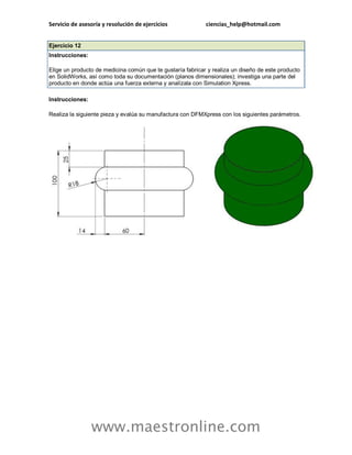 Servicio de asesoría y resolución de ejercicios ciencias_help@hotmail.com 
www.maestronline.com 
Ejercicio 12 Instrucciones: Elige un producto de medicina común que te gustaría fabricar y realiza un diseño de este producto en SolidWorks, así como toda su documentación (planos dimensionales); investiga una parte del producto en donde actúa una fuerza externa y analízala con Simulation Xpress. Instrucciones: Realiza la siguiente pieza y evalúa su manufactura con DFMXpress con los siguientes parámetros.  