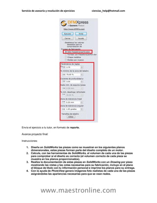 Servicio de asesoría y resolución de ejercicios ciencias_help@hotmail.com 
www.maestronline.com 
Envía el ejercicio a tu tutor, en formato de reporte. 
Avance proyecto final: 
Instrucciones: 
1. Diseña en SolidWorks las piezas como se muestran en los siguientes planos dimensionales, estas piezas forman parte del diseño completo de un motor. 
2. Calcula, con las herramientas de SolidWorks, el volumen de cada una de las piezas para comprobar si el diseño es correcto (el volumen correcto de cada pieza se muestra en los planos proporcionados). 
3. Realiza la documentación de estas piezas en SolidWorks con un Drawing por pieza mostrando las vistas y las cotas necesarias para su fabricación, incluye en el plano el bloque de título con tu información personal e imprime los planos para su entrega. 
4. Con la ayuda de PhotoView genera imágenes foto realistas de cada una de las piezas asignándoles las apariencias necesarias para que se vean reales.  