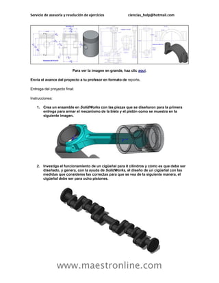 Servicio de asesoría y resolución de ejercicios ciencias_help@hotmail.com 
www.maestronline.com 
Para ver la imagen en grande, haz clic aquí. 
Envía el avance del proyecto a tu profesor en formato de reporte. 
Entrega del proyecto final: 
Instrucciones: 
1. Crea un ensamble en SolidWorks con las piezas que se diseñaron para la primera entrega para armar el mecanismo de la biela y el pistón como se muestra en la siguiente imagen. 
2. Investiga el funcionamiento de un cigüeñal para 8 cilindros y cómo es que debe ser diseñado, y genera, con la ayuda de SolidWorks, el diseño de un cigüeñal con las medidas que consideres las correctas para que se vea de la siguiente manera, el cigüeñal debe ser para ocho pistones. 
 
