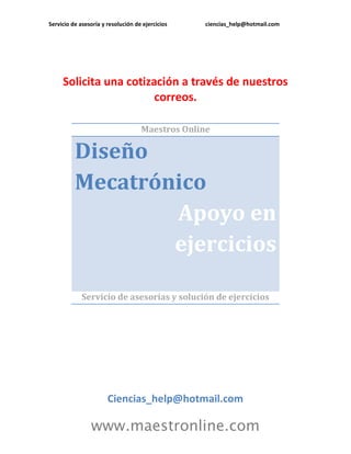 Servicio de asesoría y resolución de ejercicios ciencias_help@hotmail.com 
www.maestronline.com 
Solicita una cotización a través de nuestros correos. 
Maestros Online Diseño Mecatrónico Apoyo en ejercicios 
Servicio de asesorías y solución de ejercicios 
Ciencias_help@hotmail.com  