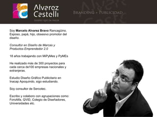 Soy  Marcelo Alvarez Bravo  Rancagüino. Esposo, papá, hijo, obsesivo promotor del diseño. Consultor en Diseño de Marcas y Productos Emprendedor 2.0 18 años trabajando con MiPyMes y PyMEs He realizado más de 300 proyectos para cada cerca de100 empresas nacionales y extranjeras. Estudio Diseño Gráfico Publicitario en Inacap Apoquindo, sigo estudiando. Soy consultor de Sercotec. Escribo y colaboro con agrupaciones como: ForoAlfa, QVID, Colegio de Diseñadores, Universidades etc. 
