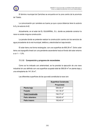 DISEÑO Y CÁLCULO DE LA ESTRUCTURA METÁLICA
Y DE LA CIMENTACIÓN DE UNA NAVE INDUSTRIAL
101
El término municipal de Carriches se encuentra en la zona centro de la provincia
de Toledo.
La comunicación por carretera es buena ya que a poca distancia tiene la autovía
A-5 y la autovía A-42.
Actualmente, en el solar de EL GUIJARRAL, S.L. donde se pretende construir la
nave no existe ninguna construcción.
La parcela donde se pretende realizar la construcción cuenta con los servicios de
agua procedente de la red municipal, teléfono y electricidad en baja tensión.
El solar tiene una forma rectangular, con una superficie de 800,39 m2
. Dicho solar
tiene una topografía lineal con una pendiente ascendente hacia el fondo del solar entorno
a un 1 – 1,5%.
7.1.1.5 Composición y programa de necesidades
Como se ha indicado con anterioridad, se ha previsto la ejecución de una nave
industrial sin uso definido con una superficie ocupada total de 599,59 m2
en planta baja y
una entreplanta de 141,18 m2
.
Las diferentes superficies de las que está constituida la nave son:
Superficie Construida
Proyectada
Planta baja 599,59 m2
Forjado 141,18 m2
Total Construido 740,77 m2
Patio delantero 100,40 m2
Patio trasero 100,40 m2
 