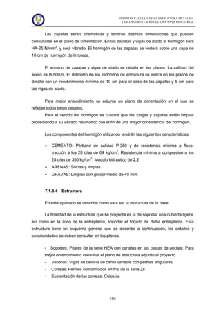 DISEÑO Y CÁLCULO DE LA ESTRUCTURA METÁLICA
Y DE LA CIMENTACIÓN DE UNA NAVE INDUSTRIAL
105
Las zapatas serán prismáticas y tendrán distintas dimensiones que pueden
consultarse en el plano de cimentación. En las zapatas y vigas de atado el hormigón será
HA-25 N/mm2
, y será vibrado. El hormigón de las zapatas se verterá sobre una capa de
10 cm de hormigón de limpieza.
El armado de zapatas y vigas de atado se detalla en los planos. La calidad del
acero es B-500-S. El diámetro de los redondos de armadura se indica en los planos de
detalle con un recubrimiento mínimo de 10 cm para el caso de las zapatas y 5 cm para
las vigas de atado.
Para mejor entendimiento se adjunta un plano de cimentación en el que se
reflejan todos estos detalles.
Para el vertido del hormigón se cuidara que las zanjas y zapatas estén limpias
procediendo a su vibrado neumático con el fin de una mayor consistencia del hormigón.
Los componentes del hormigón utilizando tendrán las siguientes características:
• CEMENTO: Pórtland de calidad P-350 y de resistencia mínima a flexo-
tracción a los 28 días de 64 kg/cm2
. Resistencia mínima a compresión a los
28 días de 350 kg/cm2
. Módulo hidráulico de 2.2
• ARENAS: Silicias y limpias
• GRAVAS: Limpias con grosor medio de 40 mm.
7.1.3.4 Estructura
En este apartado se describe como va a ser la estructura de la nave.
La finalidad de la estructura que se proyecta es la de soportar una cubierta ligera,
así como en la zona de la entreplanta, soportar el forjado de dicha entreplanta. Esta
estructura tiene un esquema general que se describe a continuación, los detalles y
peculiaridades se deben consultar en los planos.
- Soportes: Pilares de la serie HEA con cartelas en las placas de anclaje. Para
mejor entendimiento consultar el plano de estructura adjunto al proyecto.
- Jácenas: Vigas en celosía de canto variable con perfiles angulares.
- Correas: Perfiles conformados en frío de la serie ZF
- Sustentación de las correas: Celosías
 
