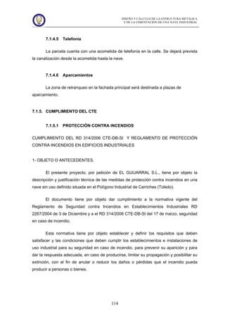 DISEÑO Y CÁLCULO DE LA ESTRUCTURA METÁLICA
Y DE LA CIMENTACIÓN DE UNA NAVE INDUSTRIAL
114
7.1.4.5 Telefonía
La parcela cuenta con una acometida de telefonía en la calle. Se dejará prevista
la canalización desde la acometida hasta la nave.
7.1.4.6 Aparcamientos
La zona de retranqueo en la fachada principal será destinada a plazas de
aparcamiento.
7.1.5. CUMPLIMIENTO DEL CTE
7.1.5.1 PROTECCIÓN CONTRA INCENDIOS
CUMPLIMIENTO DEL RD 314/2006 CTE-DB-SI Y REGLAMENTO DE PROTECCIÓN
CONTRA INCENDIOS EN EDIFICIOS INDUSTRIALES
1- OBJETO O ANTECEDENTES.
El presente proyecto, por petición de EL GUIJARRAL S.L., tiene por objeto la
descripción y justificación técnica de las medidas de protección contra incendios en una
nave sin uso definido situada en el Polígono Industrial de Carriches (Toledo).
El documento tiene por objeto dar cumplimiento a la normativa vigente del
Reglamento de Seguridad contra Incendios en Establecimientos Industriales RD
2267/2004 de 3 de Diciembre y a el RD 314/2006 CTE-DB-SI del 17 de marzo, seguridad
en caso de incendio.
Esta normativa tiene por objeto establecer y definir los requisitos que deben
satisfacer y las condiciones que deben cumplir los establecimientos e instalaciones de
uso industrial para su seguridad en caso de incendio, para prevenir su aparición y para
dar la respuesta adecuada, en caso de producirse, limitar su propagación y posibilitar su
extinción, con el fin de anular o reducir los daños o pérdidas que el incendio pueda
producir a personas o bienes.
 