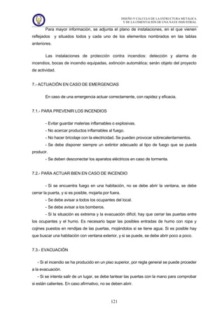 DISEÑO Y CÁLCULO DE LA ESTRUCTURA METÁLICA
Y DE LA CIMENTACIÓN DE UNA NAVE INDUSTRIAL
121
Para mayor información, se adjunta el plano de instalaciones, en el que vienen
reflejados y situados todos y cada uno de los elementos nombrados en las tablas
anteriores.
Las instalaciones de protección contra incendios: detección y alarma de
incendios, bocas de incendio equipadas, extinción automática; serán objeto del proyecto
de actividad.
7.- ACTUACIÓN EN CASO DE EMERGENCIAS
En caso de una emergencia actuar correctamente, con rapidez y eficacia.
7.1.- PARA PREVENIR LOS INCENDIOS
- Evitar guardar materias inflamables o explosivas.
- No acercar productos inflamables al fuego.
- No hacer bricolaje con la electricidad. Se pueden provocar sobrecalentamientos.
- Se debe disponer siempre un extintor adecuado al tipo de fuego que se pueda
producir.
- Se deben desconectar los aparatos eléctricos en caso de tormenta.
7.2.- PARA ACTUAR BIEN EN CASO DE INCENDIO
- Si se encuentra fuego en una habitación, no se debe abrir la ventana, se debe
cerrar la puerta, y si es posible, mojarla por fuera.
- Se debe avisar a todos los ocupantes del local.
- Se debe avisar a los bomberos.
- Si la situación es extrema y la evacuación difícil, hay que cerrar las puertas entre
los ocupantes y el humo. Es necesario tapar las posibles entradas de humo con ropa y
cojines puestos en rendijas de las puertas, mojándolos si se tiene agua. Si es posible hay
que buscar una habitación con ventana exterior, y si se puede, se debe abrir poco a poco.
7.3.- EVACUACIÓN
- Si el incendio se ha producido en un piso superior, por regla general se puede proceder
a la evacuación.
- Si se intenta salir de un lugar, se debe tantear las puertas con la mano para comprobar
si están calientes. En caso afirmativo, no se deben abrir.
 