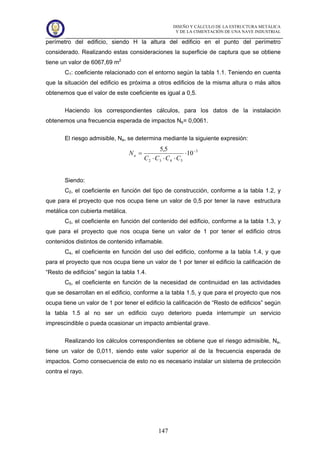 DISEÑO Y CÁLCULO DE LA ESTRUCTURA METÁLICA
Y DE LA CIMENTACIÓN DE UNA NAVE INDUSTRIAL
147
perímetro del edificio, siendo H la altura del edificio en el punto del perímetro
considerado. Realizando estas consideraciones la superficie de captura que se obtiene
tiene un valor de 6067,69 m2
C1: coeficiente relacionado con el entorno según la tabla 1.1. Teniendo en cuenta
que la situación del edificio es próxima a otros edificios de la misma altura o más altos
obtenemos que el valor de este coeficiente es igual a 0,5.
Haciendo los correspondientes cálculos, para los datos de la instalación
obtenemos una frecuencia esperada de impactos Ne= 0,0061.
El riesgo admisible, Na, se determina mediante la siguiente expresión:
3
5432
10
5,5 −
⋅
⋅⋅⋅
=
CCCC
Na
Siendo:
C2, el coeficiente en función del tipo de construcción, conforme a la tabla 1.2, y
que para el proyecto que nos ocupa tiene un valor de 0,5 por tener la nave estructura
metálica con cubierta metálica.
C3, el coeficiente en función del contenido del edificio, conforme a la tabla 1.3, y
que para el proyecto que nos ocupa tiene un valor de 1 por tener el edificio otros
contenidos distintos de contenido inflamable.
C4, el coeficiente en función del uso del edificio, conforme a la tabla 1.4, y que
para el proyecto que nos ocupa tiene un valor de 1 por tener el edificio la calificación de
“Resto de edificios” según la tabla 1.4.
C5, el coeficiente en función de la necesidad de continuidad en las actividades
que se desarrollan en el edificio, conforme a la tabla 1.5, y que para el proyecto que nos
ocupa tiene un valor de 1 por tener el edificio la calificación de “Resto de edificios” según
la tabla 1.5 al no ser un edificio cuyo deterioro pueda interrumpir un servicio
imprescindible o pueda ocasionar un impacto ambiental grave.
Realizando los cálculos correspondientes se obtiene que el riesgo admisible, Na,
tiene un valor de 0,011, siendo este valor superior al de la frecuencia esperada de
impactos. Como consecuencia de esto no es necesario instalar un sistema de protección
contra el rayo.
 