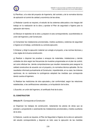 DISEÑO Y CÁLCULO DE LA ESTRUCTURA METÁLICA
Y DE LA CIMENTACIÓN DE UNA NAVE INDUSTRIAL
150
b) Planificar, a la vista del proyecto de Ingeniería, del contrato y de la normativa técnica
de aplicación el control de calidad y económico de las obras.
c) Redactar cuando se requiera, el estudio de los sistemas adecuados a los riesgos del
trabajo en la realización de la obra y aprobar el Plan de seguridad e higiene para la
aplicación del mismo.
d) Efectuar el replanteo de la obra y preparar el acta correspondiente, suscribiéndola en
unión del Ingeniero y del Constructor.
e) Comprobar las instalaciones provisionales, medios auxiliares y sistemas de seguridad
e higiene en el trabajo, controlando su correcta ejecución.
f) Ordenar y dirigir la ejecución material con arreglo al proyecto, a las normas técnicas y
a las reglas de la buena construcción.
g) Realizar o disponer las pruebas o ensayos de materiales, instalaciones y demás
unidades de obra según las frecuencias de muestreo programadas en el plan de control,
así como efectuar las demás comprobaciones que resulten necesarias para asegurar la
calidad constructiva de acuerdo con el proyecto y la normativa técnica aplicable. De los
resultados informará puntualmente al Constructor, impartiéndole, en su caso, las órdenes
oportunas; de no resolverse la contingencia adoptará las medidas que corresponda
dando cuenta al Ingeniero.
h) Realizar las mediciones de obra ejecutada y dar conformidad, según las relaciones
establecidas, a las certificaciones valoradas y a la liquidación de la obra.
i) Suscribir, en unión del Ingeniero, el certificado final de la obra.
EL CONSTRUCTOR
Artículo 5º.- Corresponde al Constructor:
a) Organizar los trabajos de construcción, redactando los planes de obras que se
precisen y proyectando o autorizando las instalaciones provisionales y medios auxiliares
de la obra.
b) Elaborar, cuando se requiera, el Plan de Seguridad e Higiene de la obra en aplicación
del estudio correspondiente y disponer en todo caso la ejecución de las medidas
 