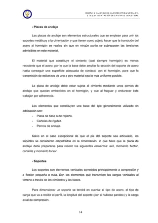 DISEÑO Y CÁLCULO DE LA ESTRUCTURA METÁLICA
Y DE LA CIMENTACIÓN DE UNA NAVE INDUSTRIAL
14
- Placas de anclaje
Las placas de anclaje son elementos estructurales que se emplean para unir los
soportes metálicos a la cimentación y que tienen como objeto hacer que la transición del
acero al hormigón se realice sin que en ningún punto se sobrepasen las tensiones
admisibles en este material.
El material que constituye el cimiento (casi siempre hormigón) es menos
resistente que el acero, por lo que la base debe ampliar la sección del soporte de acero
hasta conseguir una superficie adecuada de contacto con el hormigón, para que la
transmisión de esfuerzos de uno a otro material sea lo más uniforme posible.
La placa de anclaje debe estar sujeta al cimiento mediante unos pernos de
anclaje que quedan embebidos en el hormigón, y que al fraguar y endurecer éste
trabajan por adherencia.
Los elementos que constituyen una base del tipo generalmente utilizado en
edificación son:
- Placa de base o de reparto.
- Cartelas de rigidez.
- Pernos de anclaje.
Salvo en el caso excepcional de que el pie del soporte sea articulado, los
soportes se consideran empotrados en la cimentación, lo que hace que la placa de
anclaje deba prepararse para resistir los siguientes esfuerzos: axil, momento flector,
cortante y momento torsor.
- Soportes
Los soportes son elementos verticales sometidos principalmente a compresión y
a flexión pequeña o nula. Son los elementos que transmiten las cargas verticales al
terreno a través de los cimientos y las bases.
Para dimensionar un soporte se tendrá en cuenta: el tipo de acero, el tipo de
carga que va a recibir el perfil, la longitud del soporte (por si hubiese pandeo) y la carga
axial de compresión.
 