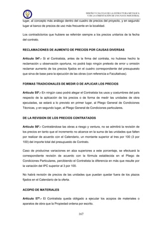 DISEÑO Y CÁLCULO DE LA ESTRUCTURA METÁLICA
Y DE LA CIMENTACIÓN DE UNA NAVE INDUSTRIAL
167
lugar, al concepto más análogo dentro del cuadro de precios del proyecto, y en segundo
lugar al banco de precios de uso más frecuente en la localidad.
Los contradictorios que hubiere se referirán siempre a los precios unitarios de la fecha
del contrato.
RECLAMACIONES DE AUMENTO DE PRECIOS POR CAUSAS DIVERSAS
Artículo 54º.- Si el Contratista, antes de la firma del contrata, no hubiese hecho la
reclamación u observación oportuna, no podrá bajo ningún pretexto de error u omisión
reclamar aumento de los precios fijados en el cuadro correspondiente del presupuesto
que sirva de base para la ejecución de las obras (con referencia a Facultativas).
FORMAS TRADICIONALES DE MEDIR O DE APLICAR LOS PRECIOS
Artículo 55º.- En ningún caso podrá alegar el Contratista los usos y costumbres del país
respecto de la aplicación de los precios o de forma de medir las unidades de obra
ejecutadas, se estará a lo previsto en primer lugar, al Pliego General de Condiciones
Técnicas, y en segundo lugar, al Pliego General de Condiciones particulares.
DE LA REVISION DE LOS PRECIOS CONTRATADOS
Artículo 56º.- Contratándose las obras a riesgo y ventura, no se admitirá la revisión de
los precios en tanto que el incremento no alcance en la suma de las unidades que falten
por realizar de acuerdo con el Calendario, un montante superior al tres por 100 (3 por
100) del importe total del presupuesto de Contrato.
Caso de producirse variaciones en alza superiores a este porcentaje, se efectuará la
correspondiente revisión de acuerdo con la fórmula establecida en el Pliego de
Condiciones Particulares, percibiendo el Contratista la diferencia en más que resulte por
la variación del IPC superior al 3 por 100.
No habrá revisión de precios de las unidades que puedan quedar fuera de los plazos
fijados en el Calendario de la oferta.
ACOPIO DE MATERIALES
Artículo 57º.- El Contratista queda obligado a ejecutar los acopios de materiales o
aparatos de obra que la Propiedad ordena por escrito.
 