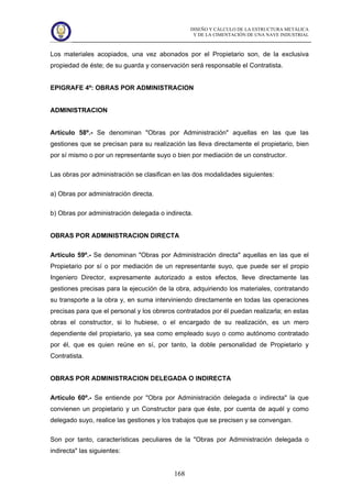 DISEÑO Y CÁLCULO DE LA ESTRUCTURA METÁLICA
Y DE LA CIMENTACIÓN DE UNA NAVE INDUSTRIAL
168
Los materiales acopiados, una vez abonados por el Propietario son, de la exclusiva
propiedad de éste; de su guarda y conservación será responsable el Contratista.
EPIGRAFE 4º: OBRAS POR ADMINISTRACION
ADMINISTRACION
Artículo 58º.- Se denominan "Obras por Administración" aquellas en las que las
gestiones que se precisan para su realización las lleva directamente el propietario, bien
por sí mismo o por un representante suyo o bien por mediación de un constructor.
Las obras por administración se clasifican en las dos modalidades siguientes:
a) Obras por administración directa.
b) Obras por administración delegada o indirecta.
OBRAS POR ADMINISTRACION DIRECTA
Artículo 59º.- Se denominan "Obras por Administración directa" aquellas en las que el
Propietario por sí o por mediación de un representante suyo, que puede ser el propio
Ingeniero Director, expresamente autorizado a estos efectos, lleve directamente las
gestiones precisas para la ejecución de la obra, adquiriendo los materiales, contratando
su transporte a la obra y, en suma interviniendo directamente en todas las operaciones
precisas para que el personal y los obreros contratados por él puedan realizarla; en estas
obras el constructor, si lo hubiese, o el encargado de su realización, es un mero
dependiente del propietario, ya sea como empleado suyo o como autónomo contratado
por él, que es quien reúne en sí, por tanto, la doble personalidad de Propietario y
Contratista.
OBRAS POR ADMINISTRACION DELEGADA O INDIRECTA
Artículo 60º.- Se entiende por "Obra por Administración delegada o indirecta" la que
convienen un propietario y un Constructor para que éste, por cuenta de aquél y como
delegado suyo, realice las gestiones y los trabajos que se precisen y se convengan.
Son por tanto, características peculiares de la "Obras por Administración delegada o
indirecta" las siguientes:
 