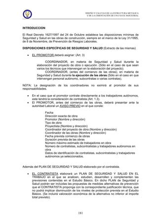 DISEÑO Y CÁLCULO DE LA ESTRUCTURA METÁLICA
Y DE LA CIMENTACIÓN DE UNA NAVE INDUSTRIAL
181
INTRODUCCION
El Real Decreto 1627/1997 del 24 de Octubre establece las disposiciones mínimas de
Seguridad y Salud en las obras de construcción, siempre en el marco de la Ley 31/1995,
de 8 de Noviembre, de Prevención de Riesgos Laborales.
DISPOSICIONES ESPECÍFICAS DE SEGURIDAD Y SALUD (Extracto de las mismas)
• EL PROMOTOR deberá asignar: (Art. 3)
COORDINADOR, en materia de Seguridad y Salud durante la
elaboración del proyecto de obra o ejecución. (Sólo en el caso de que sean
varios los técnicos que intervengan en la elaboración del proyecto).
COORDINADOR, (antes del comienzo de las obras), en materia de
Seguridad y Salud durante la ejecución de las obras (Sólo en el caso en que
intervengan personal autónomo, subcontratas o varias contratas).
NOTA: La designación de los coordinadores no eximirá al promotor de sus
responsabilidades.
• En el caso que el promotor contrate directamente a los trabajadores autónomos,
este tendrá la consideración de contratista.(Art. 1.3).
• El PROMOTOR, antes del comienzo de las obras, deberá presentar ante la
autoridad Laboral un AVISO PREVIO en el que conste:
Fecha
Dirección exacta de obra
Promotor (Nombre y dirección)
Tipo de obra
Proyectista (Nombre y dirección)
Coordinador del proyecto de obra (Nombre y dirección)
Coordinador de las obras (Nombre y dirección)
Fecha prevista comienzo de obras
Duración prevista de las obras
Número máximo estimado de trabajadores en obra
Número de contratistas, subcontratistas y trabajadores autónomos en
obra
Datos de identificación de contratistas, subcontratistas y trabajadores
autónomos ya seleccionados.
Además del PLAN DE SEGURIDAD Y SALUD elaborado por el contratista.
• EL CONTRATISTA elaborará un PLAN DE SEGURIDAD Y SALUD EN EL
TRABAJO en el que se analicen, estudien, desarrollen y complementen las
previsiones contenidas en el Estudio Básico. En dicho PLAN de Seguridad y
Salud podrán ser incluidas las propuestas de medidas alternativas de prevención
que el CONTRATISTA proponga con la correspondiente justificación técnica, que
no podrá implicar disminución de los niveles de protección prevista en el Estudio
Básico. (Se incluirá valoración económica de la alternativa no inferior al importe
total previsto).
 