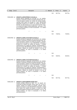Código Ud. Descripción Medición Precio Importe
1,00 95,77 Eu 95,77 Eu
E03ALS020 ud ARQUETA LADRI.SIFÓNICA 51x51x65 cm.
Arqueta sifónica registrable de 51x51x65 cm. de medidas
interiores, construida con fábrica de ladrillo perforado tosco de
1/2 pie de espesor, recibido con mortero de cemento (M-40),
colocado sobre solera de hormigón en masa HM-20/P/40/I,
enfoscada y bruñida por el interior con mortero de cemento
(M-100), con sifón formado por un codo de 87,5º de PVC largo,
y con tapa de hormigón armado prefabricada, terminada y con
p.p. de medios auxiliares, sin incluir la excavación, ni el relleno
perimetral posterior.
1 -- -- -- 1,00
1,00 73,82 Eu 73,82 Eu
E03ALP020 ud ARQUETA LADRILLO DE PASO 51x51x65 cm
Arqueta enterrada no registrable, de 51x51x65 cm. de medidas
interiores, construida con fábrica de ladrillo perforado tosco de
1/2 pie de espesor, recibido con mortero de cemento, colocado
sobre solera de hormigón en masa HM-20/P/40/I, enfoscada y
bruñida por el interior con mortero de cemento, y cerrada
superiormente con un tablero de rasillones machihembrados y
losa de hormigón HM-20/P/20/I ligeramente armada con mallazo,
terminada y sellada con mortero de cemento y con p.p. de
medios auxiliares, sin incluir la excavación, ni el relleno
perimetral posterior.
1 -- -- -- 1,00
1,00 52,62 Eu 52,62 Eu
E03ALP030 ud ARQUETA LADRILLO DE PASO 63x51x80 cm
Arqueta enterrada no registrable, de 63x51x80 cm. de medidas
interiores, construida con fábrica de ladrillo perforado tosco de
1/2 pie de espesor, recibido con mortero de cemento, colocado
sobre solera de hormigón en masa HM-20/P/40/I, enfoscada y
bruñida por el interior con mortero de cemento, y cerrada
superiormente con un tablero de rasillones machihembrados y
losa de hormigón HM-20/P/20/I ligeramente armada con mallazo,
terminada y sellada con mortero de cemento y con p.p. de
medios auxiliares, sin incluir la excavación, ni el relleno
perimetral posterior.
1 -- -- -- 1,00
1,00 63,71 Eu 63,71 Eu
E03ALU020 m. ARQUETA LADRI.SUMIDERO SIFÓN 38x51
Arqueta sumidero sifónica de 38x51 cm. de sección útil,
construida con fábrica de ladrillo macizo tosco de 1/2 pie de
espesor, recibido con mortero de cemento, colocado sobre
solera de hormigón en masa HM-20/P/40/I; enfoscada y bruñida
por el interior con mortero de cemento, e incluso con rejilla
plana desmontable de fundición dúctil, terminada y con p.p. de
medios auxiliares, sin incluir la excavación, ni el relleno
perimetral posterior.
Cap. III . Pág. 6 Suma y Sigue ............ 1.988,41 Eu
 