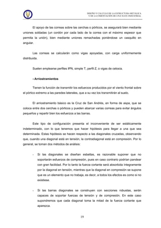 DISEÑO Y CÁLCULO DE LA ESTRUCTURA METÁLICA
Y DE LA CIMENTACIÓN DE UNA NAVE INDUSTRIAL
19
El apoyo de las correas sobre las cerchas o pórticos, se asegurará bien mediante
uniones soldadas (un cordón por cada lado de la correa con el máximo espesor que
permita la unión), bien mediante uniones remachadas poniéndose un casquillo en
angular.
Las correas se calcularán como vigas apoyadas, con carga uniformemente
distribuida.
Suelen emplearse perfiles IPN, simple T, perfil Z, o vigas de celosía.
- Arriostramientos
Tienen la función de transmitir los esfuerzos producidos por el viento frontal sobre
el pórtico extremo a las paredes laterales, que a su vez los transmitirán al suelo.
El arriostramiento básico es la Cruz de San Andrés, en forma de aspa, que se
coloca entre dos cerchas o pórticos y pueden abarcar varias correas para evitar ángulos
pequeños y repartir bien los esfuerzos a las barras.
Este tipo de configuración presenta el inconveniente de ser estáticamente
indeterminado, con lo que tenemos que hacer hipótesis para llegar a una que sea
determinada. Estas hipótesis se hacen respecto a las diagonales cruzadas, observando
que, cuando una diagonal está en tensión, la contradiagonal está en compresión. Por lo
general, se toman dos métodos de análisis:
- Si las diagonales se diseñan esbeltas, es razonable suponer que no
soportarán esfuerzos de compresión, pues en caso contrario podrían pandear
con gran facilidad. Por lo tanto la fuerza cortante será absorbida íntegramente
por la diagonal en tensión, mientras que la diagonal en compresión se supone
que es un elemento que no trabaja, es decir, a todos los efectos es como si no
existiese.
- Si las barras diagonales se construyen con secciones robustas, serán
capaces de soportar fuerzas de tensión y de compresión. En este caso
supondremos que cada diagonal toma la mitad de la fuerza cortante que
aparezca.
 