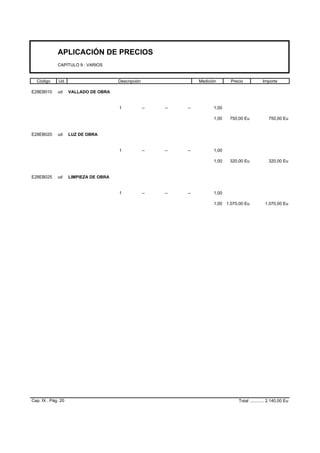 APLICACIÓN DE PRECIOS
CAPÍTULO 9 : VARIOS
Código Ud. Descripción Medición Precio Importe
E28EB010 ud VALLADO DE OBRA
1 -- -- -- 1,00
1,00 750,00 Eu 750,00 Eu
E28EB020 ud LUZ DE OBRA
1 -- -- -- 1,00
1,00 320,00 Eu 320,00 Eu
E28EB025 ud LIMPIEZA DE OBRA
1 -- -- -- 1,00
1,00 1.070,00 Eu 1.070,00 Eu
Cap. IX . Pág. 20 Total ............ 2.140,00 Eu
 