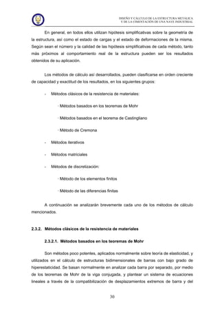 DISEÑO Y CÁLCULO DE LA ESTRUCTURA METÁLICA
Y DE LA CIMENTACIÓN DE UNA NAVE INDUSTRIAL
30
En general, en todos ellos utilizan hipótesis simplificativas sobre la geometría de
la estructura, así como el estado de cargas y el estado de deformaciones de la misma.
Según sean el número y la calidad de las hipótesis simplificativas de cada método, tanto
más próximos al comportamiento real de la estructura pueden ser los resultados
obtenidos de su aplicación.
Los métodos de cálculo así desarrollados, pueden clasificarse en orden creciente
de capacidad y exactitud de los resultados, en los siguientes grupos:
- Métodos clásicos de la resistencia de materiales:
· Métodos basados en los teoremas de Mohr
· Métodos basados en el teorema de Castingliano
· Método de Cremona
- Métodos iterativos
- Métodos matriciales
- Métodos de discretización:
· Método de los elementos finitos
· Método de las diferencias finitas
A continuación se analizarán brevemente cada uno de los métodos de cálculo
mencionados.
2.3.2. Métodos clásicos de la resistencia de materiales
2.3.2.1. Métodos basados en los teoremas de Mohr
Son métodos poco potentes, aplicados normalmente sobre teoría de elasticidad, y
utilizados en el cálculo de estructuras bidimensionales de barras con bajo grado de
hiperestaticidad. Se basan normalmente en analizar cada barra por separado, por medio
de los teoremas de Mohr de la viga conjugada, y plantear un sistema de ecuaciones
lineales a través de la compatibilización de desplazamientos extremos de barra y del
 