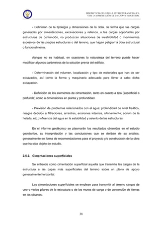 DISEÑO Y CÁLCULO DE LA ESTRUCTURA METÁLICA
Y DE LA CIMENTACIÓN DE UNA NAVE INDUSTRIAL
38
- Definición de la tipología y dimensiones de la obra, de forma que las cargas
generadas por cimentaciones, excavaciones y rellenos, o las cargas soportadas por
estructuras de contención, no produzcan situaciones de inestabilidad o movimientos
excesivos de las propias estructuras o del terreno, que hagan peligrar la obra estructural
o funcionalmente.
Aunque no es habitual, en ocasiones la naturaleza del terreno puede hacer
modificar algunos parámetros de la solución previa del edificio.
- Determinación del volumen, localización y tipo de materiales que han de ser
excavados, así como la forma y maquinaria adecuada para llevar a cabo dicha
excavación.
- Definición de los elementos de cimentación, tanto en cuanto a tipo (superficial o
profunda) como a dimensiones en planta y profundidad.
- Previsión de problemas relacionados con el agua: profundidad de nivel freático,
riesgos debidos a filtraciones, arrastres, erosiones internas, sifonamiento, acción de la
helada, etc.; influencia del agua en la estabilidad y asiento de las estructuras.
En el informe geotécnico se plasmarán los resultados obtenidos en el estudio
geotécnico, su interpretación y las conclusiones que se deriban de su análisis,
generalmente en forma de recomendaciones para el proyecto y/o construcción de la obra
que ha sido objeto de estudio.
2.5.2. Cimentaciones superficiales
Se entiende como cimentación superficial aquella que transmite las cargas de la
estructura a las capas más superficiales del terreno sobre un plano de apoyo
generalmente horizontal.
Las cimentaciones superficiales se emplean para transmitir al terreno cargas de
uno o varios pilares de la estructura o de los muros de carga o de contención de tierras
en los sótanos.
 