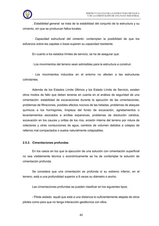 DISEÑO Y CÁLCULO DE LA ESTRUCTURA METÁLICA
Y DE LA CIMENTACIÓN DE UNA NAVE INDUSTRIAL
40
. Estabilidad general: se trata de la estabilidad del conjunto de la estructura y su
cimiento, sin que se produzcan fallos locales.
· Capacidad estructural del cimiento: contemplan la posibilidad de que los
esfuerzos sobre las zapatas o losas superen su capacidad resistente.
En cuanto a los estados límites de servicio, se ha de asegurar que:
· Los movimientos del terreno sean admisibles para la estructura a construir.
· Los movimientos inducidos en el entorno no afecten a las estructuras
colindantes.
Además de los Estados Límite Últimos y los Estado Límite de Servicio, existen
otros modos de fallo que deben tenerse en cuenta en el análisis de seguridad de una
cimentación: estabilidad de excavaciones durante la ejecución de las cimentaciones,
problemas de filtraciones, posibles efectos nocivos de las heladas, problemas de ataques
químicos a los hormigones, limpieza del fondo de excavación, agrietamientos o
levantamientos asociados a arcillas expansivas, problemas de disolución cárstica,
socavación en los cauces y orillas de los ríos, erosión interna del terreno por rotura de
colectores y otras conducciones de agua, cambios de volumen debidos a colapso de
rellenos mal compactados o suelos naturalmente colapsables.
2.5.3. Cimentaciones profundas
En los casos en los que la ejecución de una solución con cimentación superficial
no sea visiblemente técnica o económicamente se ha de contemplar la solución de
cimentación profunda.
Se considera que una cimentación es profunda si su extremo inferior, en el
terreno, está a una profundidad superior a 8 veces su diámetro o ancho.
Las cimentaciones profundas se pueden clasificar en los siguientes tipos:
- Pilote aislado: aquél que está a una distancia lo suficientemente alejada de otros
pilotes como para que no tenga interacción geotécnica con ellos.
 