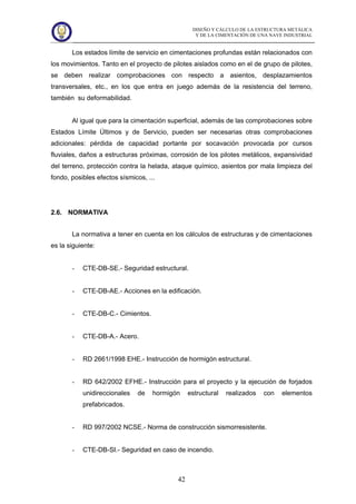 DISEÑO Y CÁLCULO DE LA ESTRUCTURA METÁLICA
Y DE LA CIMENTACIÓN DE UNA NAVE INDUSTRIAL
42
Los estados límite de servicio en cimentaciones profundas están relacionados con
los movimientos. Tanto en el proyecto de pilotes aislados como en el de grupo de pilotes,
se deben realizar comprobaciones con respecto a asientos, desplazamientos
transversales, etc., en los que entra en juego además de la resistencia del terreno,
también su deformabilidad.
Al igual que para la cimentación superficial, además de las comprobaciones sobre
Estados Límite Últimos y de Servicio, pueden ser necesarias otras comprobaciones
adicionales: pérdida de capacidad portante por socavación provocada por cursos
fluviales, daños a estructuras próximas, corrosión de los pilotes metálicos, expansividad
del terreno, protección contra la helada, ataque químico, asientos por mala limpieza del
fondo, posibles efectos sísmicos, ...
2.6. NORMATIVA
La normativa a tener en cuenta en los cálculos de estructuras y de cimentaciones
es la siguiente:
- CTE-DB-SE.- Seguridad estructural.
- CTE-DB-AE.- Acciones en la edificación.
- CTE-DB-C.- Cimientos.
- CTE-DB-A.- Acero.
- RD 2661/1998 EHE.- Instrucción de hormigón estructural.
- RD 642/2002 EFHE.- Instrucción para el proyecto y la ejecución de forjados
unidireccionales de hormigón estructural realizados con elementos
prefabricados.
- RD 997/2002 NCSE.- Norma de construcción sismorresistente.
- CTE-DB-SI.- Seguridad en caso de incendio.
 