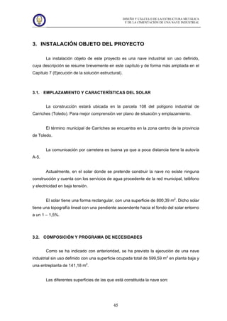 DISEÑO Y CÁLCULO DE LA ESTRUCTURA METÁLICA
Y DE LA CIMENTACIÓN DE UNA NAVE INDUSTRIAL
45
3. INSTALACIÓN OBJETO DEL PROYECTO
La instalación objeto de este proyecto es una nave industrial sin uso definido,
cuya descripción se resume brevemente en este capítulo y de forma más ampliada en el
Capítulo 7 (Ejecución de la solución estructural).
3.1. EMPLAZAMIENTO Y CARACTERÍSTICAS DEL SOLAR
La construcción estará ubicada en la parcela 108 del polígono industrial de
Carriches (Toledo). Para mejor comprensión ver plano de situación y emplazamiento.
El término municipal de Carriches se encuentra en la zona centro de la provincia
de Toledo.
La comunicación por carretera es buena ya que a poca distancia tiene la autovía
A-5.
Actualmente, en el solar donde se pretende construir la nave no existe ninguna
construcción y cuenta con los servicios de agua procedente de la red municipal, teléfono
y electricidad en baja tensión.
El solar tiene una forma rectangular, con una superficie de 800,39 m2
. Dicho solar
tiene una topografía lineal con una pendiente ascendente hacia el fondo del solar entorno
a un 1 – 1,5%.
3.2. COMPOSICIÓN Y PROGRAMA DE NECESIDADES
Como se ha indicado con anterioridad, se ha previsto la ejecución de una nave
industrial sin uso definido con una superficie ocupada total de 599,59 m2
en planta baja y
una entreplanta de 141,18 m2
.
Las diferentes superficies de las que está constituida la nave son:
 