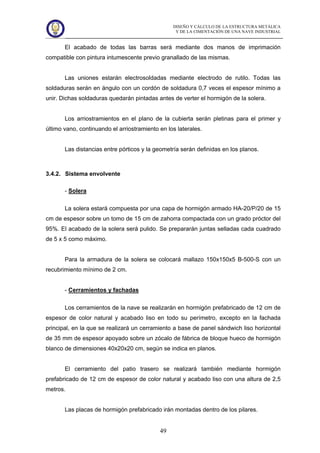 DISEÑO Y CÁLCULO DE LA ESTRUCTURA METÁLICA
Y DE LA CIMENTACIÓN DE UNA NAVE INDUSTRIAL
49
El acabado de todas las barras será mediante dos manos de imprimación
compatible con pintura intumescente previo granallado de las mismas.
Las uniones estarán electrosoldadas mediante electrodo de rutilo. Todas las
soldaduras serán en ángulo con un cordón de soldadura 0,7 veces el espesor mínimo a
unir. Dichas soldaduras quedarán pintadas antes de verter el hormigón de la solera.
Los arriostramientos en el plano de la cubierta serán pletinas para el primer y
último vano, continuando el arriostramiento en los laterales.
Las distancias entre pórticos y la geometría serán definidas en los planos.
3.4.2. Sistema envolvente
- Solera
La solera estará compuesta por una capa de hormigón armado HA-20/P/20 de 15
cm de espesor sobre un tomo de 15 cm de zahorra compactada con un grado próctor del
95%. El acabado de la solera será pulido. Se prepararán juntas selladas cada cuadrado
de 5 x 5 como máximo.
Para la armadura de la solera se colocará mallazo 150x150x5 B-500-S con un
recubrimiento mínimo de 2 cm.
- Cerramientos y fachadas
Los cerramientos de la nave se realizarán en hormigón prefabricado de 12 cm de
espesor de color natural y acabado liso en todo su perímetro, excepto en la fachada
principal, en la que se realizará un cerramiento a base de panel sándwich liso horizontal
de 35 mm de espesor apoyado sobre un zócalo de fábrica de bloque hueco de hormigón
blanco de dimensiones 40x20x20 cm, según se indica en planos.
El cerramiento del patio trasero se realizará también mediante hormigón
prefabricado de 12 cm de espesor de color natural y acabado liso con una altura de 2,5
metros.
Las placas de hormigón prefabricado irán montadas dentro de los pilares.
 