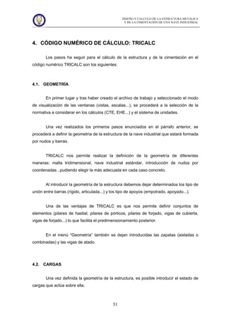 DISEÑO Y CÁLCULO DE LA ESTRUCTURA METÁLICA
Y DE LA CIMENTACIÓN DE UNA NAVE INDUSTRIAL
51
4. CÓDIGO NUMÉRICO DE CÁLCULO: TRICALC
Los pasos ha seguir para el cálculo de la estructura y de la cimentación en el
código numérico TRICALC son los siguientes:
4.1. GEOMETRÍA
En primer lugar y tras haber creado el archivo de trabajo y seleccionado el modo
de visualización de las ventanas (vistas, escalas...), se procederá a la selección de la
normativa a considerar en los cálculos (CTE, EHE...) y el sistema de unidades.
Una vez realizados los primeros pasos enunciados en el párrafo anterior, se
procederá a definir la geometría de la estructura de la nave industrial que estará formada
por nudos y barras.
TRICALC nos permite realizar la definición de la geometría de diferentes
maneras: malla tridimensional, nave industrial estándar, introducción de nudos por
coordenadas...pudiendo elegir la más adecuada en cada caso concreto.
Al introducir la geometría de la estructura debemos dejar determinados los tipo de
unión entre barras (rígido, articulada...) y los tipo de apoyos (empotrado, apoyado...).
Una de las ventajas de TRICALC es que nos permite definir conjuntos de
elementos (pilares de hastial, pilares de pórticos, pilares de forjado, vigas de cubierta,
vigas de forjado...) lo que facilita el predimensionamiento posterior.
En el menú “Geometría” también se dejan introducidas las zapatas (aisladas o
combinadas) y las vigas de atado.
4.2. CARGAS
Una vez definida la geometría de la estructura, es posible introducir el estado de
cargas que actúa sobre ella.
 