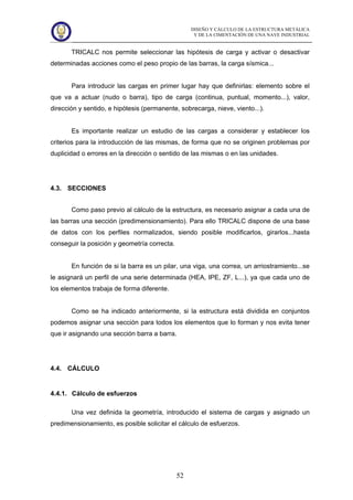 DISEÑO Y CÁLCULO DE LA ESTRUCTURA METÁLICA
Y DE LA CIMENTACIÓN DE UNA NAVE INDUSTRIAL
52
TRICALC nos permite seleccionar las hipótesis de carga y activar o desactivar
determinadas acciones como el peso propio de las barras, la carga sísmica...
Para introducir las cargas en primer lugar hay que definirlas: elemento sobre el
que va a actuar (nudo o barra), tipo de carga (continua, puntual, momento...), valor,
dirección y sentido, e hipótesis (permanente, sobrecarga, nieve, viento...).
Es importante realizar un estudio de las cargas a considerar y establecer los
criterios para la introducción de las mismas, de forma que no se originen problemas por
duplicidad o errores en la dirección o sentido de las mismas o en las unidades.
4.3. SECCIONES
Como paso previo al cálculo de la estructura, es necesario asignar a cada una de
las barras una sección (predimensionamiento). Para ello TRICALC dispone de una base
de datos con los perfiles normalizados, siendo posible modificarlos, girarlos...hasta
conseguir la posición y geometría correcta.
En función de si la barra es un pilar, una viga, una correa, un arriostramiento...se
le asignará un perfil de una serie determinada (HEA, IPE, ZF, L...), ya que cada uno de
los elementos trabaja de forma diferente.
Como se ha indicado anteriormente, si la estructura está dividida en conjuntos
podemos asignar una sección para todos los elementos que lo forman y nos evita tener
que ir asignando una sección barra a barra.
4.4. CÁLCULO
4.4.1. Cálculo de esfuerzos
Una vez definida la geometría, introducido el sistema de cargas y asignado un
predimensionamiento, es posible solicitar el cálculo de esfuerzos.
 