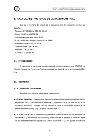 DISEÑO Y CÁLCULO DE LA ESTRUCTURA METÁLICA
Y DE LA CIMENTACIÓN DE UNA NAVE INDUSTRIAL
54
5. CÁLCULO ESTRUCTURAL DE LA NAVE INDUSTRIAL
Esta es la memoria de cálculo de la estructura para las siguientes normas de
España:
- Acciones: CTE DB SE y CTE DB SE-AE
- Sismo: NCSE-94 y NCSE-02
- Hormigón Armado y en Masa: EHE
- Forjados Unidireccionales prefabricados: EFHE
- Acero estructural: CTE DB SE-A
- Cimentaciones: CTE DB SE-C
- Fábricas: CTE DB SE-F
- Madera: CTE DB SE-M
5.1. INTRODUCCIÓN
El cálculo de la estructura ha sido realizado mediante el programa TRICALC de
Cálculo Espacial de Estructuras Tridimensionales, versión 6.4, de la empresa ARKTEC,
S.A.
5.2. GEOMETRÍA
5.2.1. Sistema de coordenadas
Se utilizan tres tipos de sistemas de coordenadas:
SISTEMA GENERAL: Es el sistema de coordenadas utilizado para situar elementos en
el espacio. Está constituido por el origen de coordenadas Og y los ejes Xg, Yg y Zg,
formando un triedro. Los ejes Xg y Zg definen el plano horizontal del espacio, y los
planos formados por XgYg y YgZg son los verticales.
SISTEMA LOCAL: Es el sistema de coordenadas propio de cada una de las barras de
la estructura y depende de su situación y orientación en el espacio. Cada barra tiene
un eje de coordenadas local para cada uno de sus nudos i y j, a los que se denominará
 