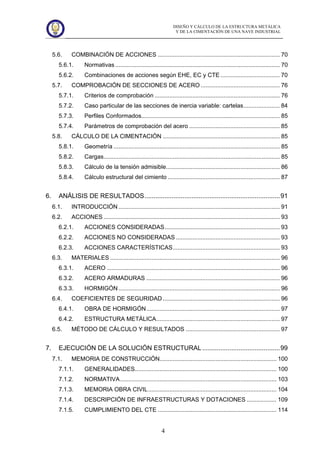 DISEÑO Y CÁLCULO DE LA ESTRUCTURA METÁLICA
Y DE LA CIMENTACIÓN DE UNA NAVE INDUSTRIAL
4
5.6. COMBINACIÓN DE ACCIONES .......................................................................... 70
5.6.1. Normativas.................................................................................................... 70
5.6.2. Combinaciones de acciones según EHE, EC y CTE .................................... 70
5.7. COMPROBACIÓN DE SECCIONES DE ACERO ................................................ 76
5.7.1. Criterios de comprobación ............................................................................ 76
5.7.2. Caso particular de las secciones de inercia variable: cartelas...................... 84
5.7.3. Perfiles Conformados.................................................................................... 85
5.7.4. Parámetros de comprobación del acero ....................................................... 85
5.8. CÁLCULO DE LA CIMENTACIÓN ....................................................................... 85
5.8.1. Geometría ..................................................................................................... 85
5.8.2. Cargas........................................................................................................... 85
5.8.3. Cálculo de la tensión admisible..................................................................... 86
5.8.4. Cálculo estructural del cimiento .................................................................... 87
6. ANÁLISIS DE RESULTADOS...........................................................................91
6.1. INTRODUCCIÓN .................................................................................................. 91
6.2. ACCIONES ........................................................................................................... 93
6.2.1. ACCIONES CONSIDERADAS...................................................................... 93
6.2.2. ACCIONES NO CONSIDERADAS ............................................................... 93
6.2.3. ACCIONES CARACTERÍSTICAS................................................................. 93
6.3. MATERIALES ....................................................................................................... 96
6.3.1. ACERO ......................................................................................................... 96
6.3.2. ACERO ARMADURAS ................................................................................. 96
6.3.3. HORMIGÓN.................................................................................................. 96
6.4. COEFICIENTES DE SEGURIDAD ....................................................................... 96
6.4.1. OBRA DE HORMIGÓN................................................................................. 97
6.4.2. ESTRUCTURA METÁLICA........................................................................... 97
6.5. MÉTODO DE CÁLCULO Y RESULTADOS ......................................................... 97
7. EJECUCIÓN DE LA SOLUCIÓN ESTRUCTURAL ...........................................99
7.1. MEMORIA DE CONSTRUCCIÓN....................................................................... 100
7.1.1. GENERALIDADES...................................................................................... 100
7.1.2. NORMATIVA............................................................................................... 103
7.1.3. MEMORIA OBRA CIVIL.............................................................................. 104
7.1.4. DESCRIPCIÓN DE INFRAESTRUCTURAS Y DOTACIONES .................. 109
7.1.5. CUMPLIMIENTO DEL CTE ........................................................................ 114
 
