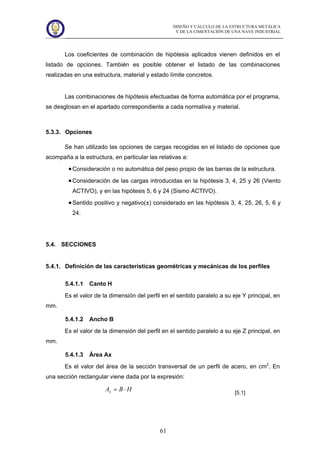 DISEÑO Y CÁLCULO DE LA ESTRUCTURA METÁLICA
Y DE LA CIMENTACIÓN DE UNA NAVE INDUSTRIAL
61
Los coeficientes de combinación de hipótesis aplicados vienen definidos en el
listado de opciones. También es posible obtener el listado de las combinaciones
realizadas en una estructura, material y estado límite concretos.
Las combinaciones de hipótesis efectuadas de forma automática por el programa,
se desglosan en el apartado correspondiente a cada normativa y material.
5.3.3. Opciones
Se han utilizado las opciones de cargas recogidas en el listado de opciones que
acompaña a la estructura, en particular las relativas a:
Consideración o no automática del peso propio de las barras de la estructura.
Consideración de las cargas introducidas en la hipótesis 3, 4, 25 y 26 (Viento
ACTIVO), y en las hipótesis 5, 6 y 24 (Sismo ACTIVO).
Sentido positivo y negativo(±) considerado en las hipótesis 3, 4, 25, 26, 5, 6 y
24.
5.4. SECCIONES
5.4.1. Definición de las características geométricas y mecánicas de los perfiles
5.4.1.1 Canto H
Es el valor de la dimensión del perfil en el sentido paralelo a su eje Y principal, en
mm.
5.4.1.2 Ancho B
Es el valor de la dimensión del perfil en el sentido paralelo a su eje Z principal, en
mm.
5.4.1.3 Área Ax
Es el valor del área de la sección transversal de un perfil de acero, en cm2
. En
una sección rectangular viene dada por la expresión:
HBAx ⋅=
[5.1]
 