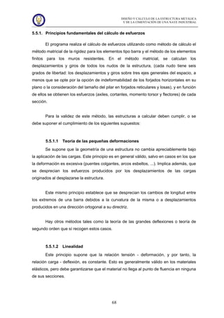 DISEÑO Y CÁLCULO DE LA ESTRUCTURA METÁLICA
Y DE LA CIMENTACIÓN DE UNA NAVE INDUSTRIAL
68
5.5.1. Principios fundamentales del cálculo de esfuerzos
El programa realiza el cálculo de esfuerzos utilizando como método de cálculo el
método matricial de la rigidez para los elementos tipo barra y el método de los elementos
finitos para los muros resistentes. En el método matricial, se calculan los
desplazamientos y giros de todos los nudos de la estructura, (cada nudo tiene seis
grados de libertad: los desplazamientos y giros sobre tres ejes generales del espacio, a
menos que se opte por la opción de indeformabilidad de los forjados horizontales en su
plano o la consideración del tamaño del pilar en forjados reticulares y losas), y en función
de ellos se obtienen los esfuerzos (axiles, cortantes, momento torsor y flectores) de cada
sección.
Para la validez de este método, las estructuras a calcular deben cumplir, o se
debe suponer el cumplimiento de los siguientes supuestos:
5.5.1.1 Teoría de las pequeñas deformaciones
Se supone que la geometría de una estructura no cambia apreciablemente bajo
la aplicación de las cargas. Este principio es en general válido, salvo en casos en los que
la deformación es excesiva (puentes colgantes, arcos esbeltos, ...). Implica además, que
se desprecian los esfuerzos producidos por los desplazamientos de las cargas
originados al desplazarse la estructura.
Este mismo principio establece que se desprecian los cambios de longitud entre
los extremos de una barra debidos a la curvatura de la misma o a desplazamientos
producidos en una dirección ortogonal a su directriz.
Hay otros métodos tales como la teoría de las grandes deflexiones o teoría de
segundo orden que sí recogen estos casos.
5.5.1.2 Linealidad
Este principio supone que la relación tensión - deformación, y por tanto, la
relación carga - deflexión, es constante. Esto es generalmente válido en los materiales
elásticos, pero debe garantizarse que el material no llega al punto de fluencia en ninguna
de sus secciones.
 