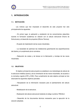 DISEÑO Y CÁLCULO DE LA ESTRUCTURA METÁLICA
Y DE LA CIMENTACIÓN DE UNA NAVE INDUSTRIAL
6
1. INTRODUCCIÓN
1.1. MOTIVACIÓN
Los motivos que han impulsado el desarrollo de este proyecto han sido
principalmente los siguientes:
- En primer lugar, la aplicación y ampliación de los conocimientos adquiridos
durante mi formación académica en relación con el cálculo estructural (Teoría de
Estructuras) y el desarrollo de proyectos (Oficina Técnica).
- El grado de implantación de las naves industriales.
- La necesidad de optimizar las instalaciones garantizando las especificaciones
del cliente y el cumplimiento de la normativa.
- Reducción de costes y de tiempo en la fabricación y montaje de las naves
industriales.
1.2. OBJETIVOS
El objetivo principal de este proyecto es establecer una metodología de cálculo de
la estructura metálica (acero) y de la cimentación de las naves industriales, de acuerdo a
la normativa vigente (CTE y EHE). Para cumplimiento de este objetivo principal se han
alcanzado los siguientes objetivos parciales:
- Recopilación de la información necesaria para el planteamiento del cálculo
estructural.
- Modelización de la estructura.
- Realización del cálculo estructural mediante el código numérico TRICALC.
- Desarrollo de los documentos técnicos necesarios para la ejecución de la
solución adoptada.
 