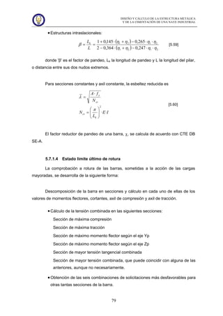 DISEÑO Y CÁLCULO DE LA ESTRUCTURA METÁLICA
Y DE LA CIMENTACIÓN DE UNA NAVE INDUSTRIAL
79
Estructuras intraslacionales:
( )
( ) 2121
2121
247,0364,02
265,0145,01
ηηηη
ηηηη
β
⋅⋅−+⋅−
⋅⋅−+⋅+
==
L
Lk
[5.59]
donde 'β' es el factor de pandeo, Lk la longitud de pandeo y L la longitud del pilar,
o distancia entre sus dos nudos extremos.
Para secciones constantes y axil constante, la esbeltez reducida es
IE
L
N
N
fA
k
cr
cr
y
··
2
⎟⎟
⎠
⎞
⎜⎜
⎝
⎛
=
⋅
=
π
λ
[5.60]
El factor reductor de pandeo de una barra, χ, se calcula de acuerdo con CTE DB
SE-A.
5.7.1.4 Estado limite último de rotura
La comprobación a rotura de las barras, sometidas a la acción de las cargas
mayoradas, se desarrolla de la siguiente forma:
Descomposición de la barra en secciones y cálculo en cada uno de ellas de los
valores de momentos flectores, cortantes, axil de compresión y axil de tracción.
Cálculo de la tensión combinada en las siguientes secciones:
Sección de máxima compresión
Sección de máxima tracción
Sección de máximo momento flector según el eje Yp
Sección de máximo momento flector según el eje Zp
Sección de mayor tensión tangencial combinada
Sección de mayor tensión combinada, que puede coincidir con alguna de las
anteriores, aunque no necesariamente.
Obtención de las seis combinaciones de solicitaciones más desfavorables para
otras tantas secciones de la barra.
 
