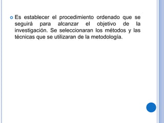 Es establecer el procedimiento ordenado que se seguirá para alcanzar el objetivo de la investigación. Se seleccionaran los métodos y las técnicas que se utilizaran de la metodología.