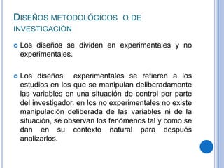 Diseños metodológicos o de investigación Los diseños se dividen en experimentales y no experimentales. Los diseños experimentales se refieren a los estudios en los que se manipulan deliberadamente las variables en una situación de control por parte del investigador. en los no experimentales no existe manipulación deliberada de las variables ni de la situación, se observan los fenómenos tal y como se dan en su contexto natural para después analizarlos.