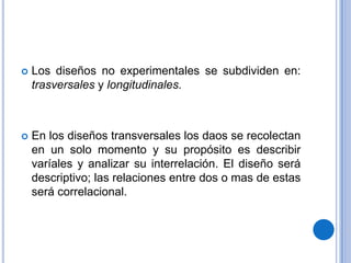 Los diseños no experimentales se subdividen en: trasversales y longitudinales.En los diseños transversales los daos se recolectan en un solo momento y su propósito es describir varíales y analizar su interrelación. El diseño será descriptivo; las relaciones entre dos o mas de estas será correlacional.